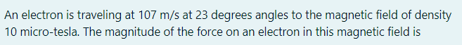 An electron is traveling at 107 m/s at 23 degrees angles to the magnetic field of density
10 micro-tesla. The magnitude of the force on an electron in this magnetic field is
