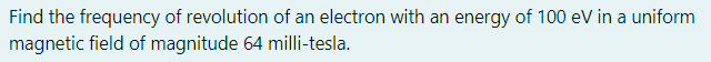 Find the frequency of revolution of an electron with an energy of 100 eV in a uniform
magnetic field of magnitude 64 milli-tesla.
