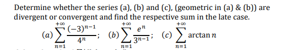 Determine whether the series (a), (b) and (c), (geometric in (a) & (b)) are
divergent or convergent and find the respective sum in the late case.
+00
(a) S-3)n-1
; (b)
+00
+00
en
(c) )
arctan n
3n-1'
n=1
n=1
n=1
