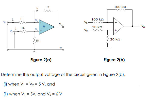 R3
100 kn
I
R1
100 kn
V.
Vat
A
V
20 ka
R2
20 kn
R4
Figure 2(a)
Figure 2(b)
Determine the output voltage of the circuit given in Figure 2(b),
(i) when Vi = V2 = 5 V, and
(ii) when Vi = 3V, and V2 = 6 V
