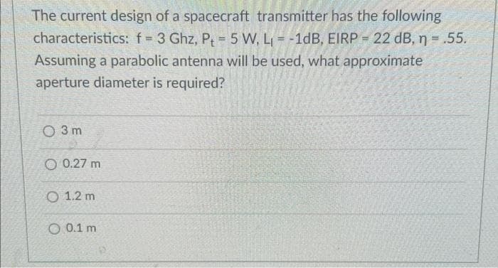The current design of a spacecraft transmitter has the following
characteristics: f= 3 Ghz, P = 5 W, L₁= -1dB, EIRP = 22 dB, n = .55.
Assuming a parabolic antenna will be used, what approximate
aperture diameter is required?
O 3m
O 0.27 m
O 1.2 m
O 0.1 m