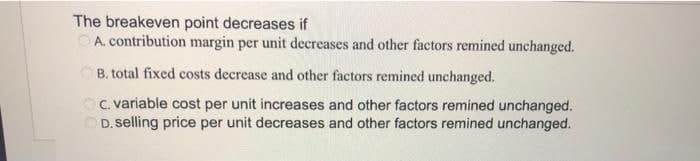 The breakeven point decreases if
A. contribution margin per unit decreases and other factors remined unchanged.
B. total fixed costs decrease and other factors remined unchanged.
c. variable cost per unit increases and other factors remined unchanged.
OD. selling price per unit decreases and other factors remined unchanged.