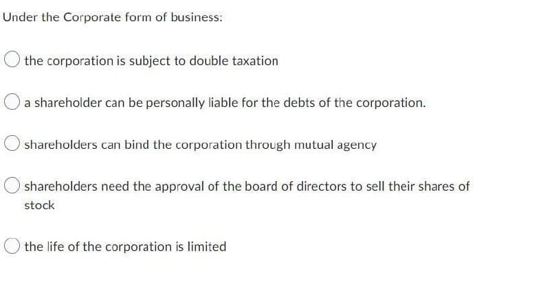Under the Corporate form of business:
the corporation is subject to double taxation
a shareholder can be personally liable for the debts of the corporation.
shareholders can bind the corporation through mutual agency
shareholders need the approval of the board of directors to sell their shares of
stock
the life of the corporation is limited