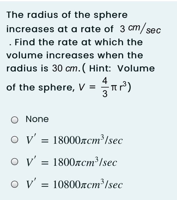 The radius of the sphere
increases at a rate of 3 cm/se
. Find the rate at which the
ст
volume increases when the
radius is 30 cm. ( Hint: Volume
4
of the sphere, V
3
None
V' = 18000rcm³/sec
v' = 1800zcm³/sec
o v' = 10800acm³/sec
