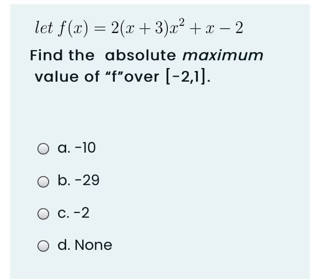 let f(x) = 2(x + 3)x² + x – 2
Find the absolute maximum
value of "f"over [-2,1].
a. -10
O b. -29
C. -2
d. None
