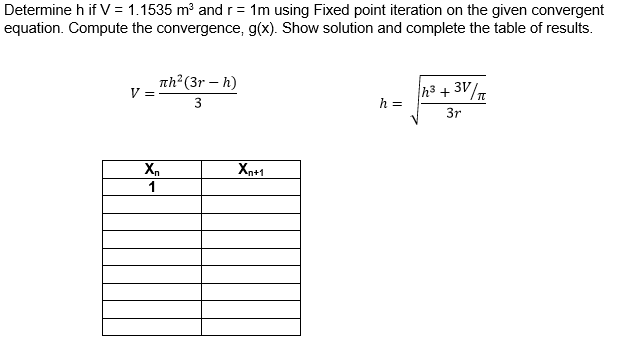 Determine h if V = 1.1535 m and r= 1m using Fixed point iteration on the given convergent
equation. Compute the convergence, g(x). Show solution and complete the table of results.
nh²(3r – h)
V =
h3 + 3V/n
h =
3
3r
X.
Xn+1
1
