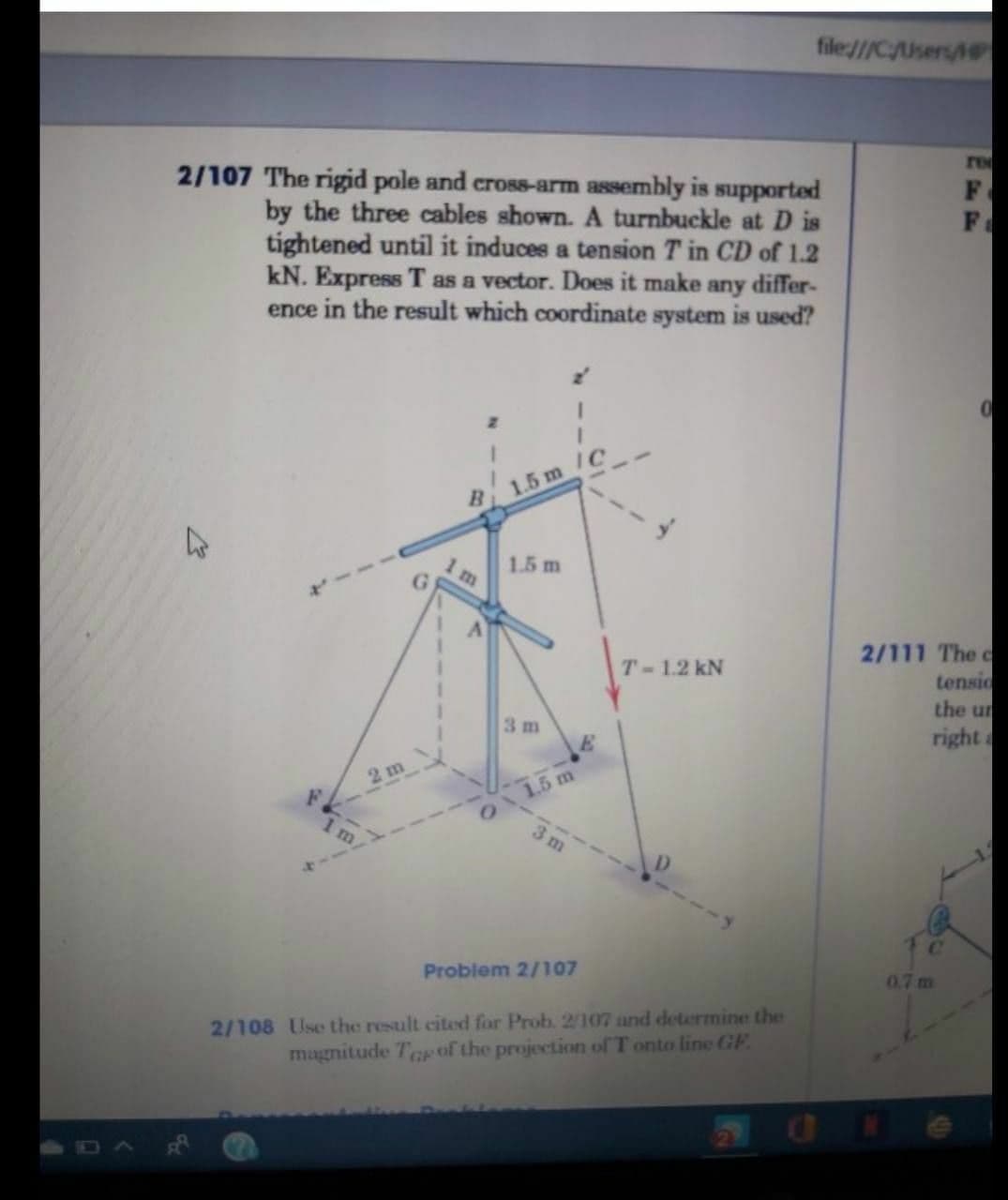 file:///C/Users/
re
2/107 The rigid pole and cross-arm assembly is supported
by the three cables shown. A turnbuckle at D is
tightened until it induces a tension T in CD of 1.2
kN. Express T as a vector. Does it make any differ-
ence in the result which coordinate system is used?
F
1.5 m /C
1.5 m
2/111 The c
tensid
the un
right
T-1.2 kN
3 m
2 m
1.5 m
m
3 m
411
C.
Problem 2/107
0.7 m
2/108 Use the result cited for Prob. 2/107 and determine the
magnitude Te of the projection of T onto line GE.
