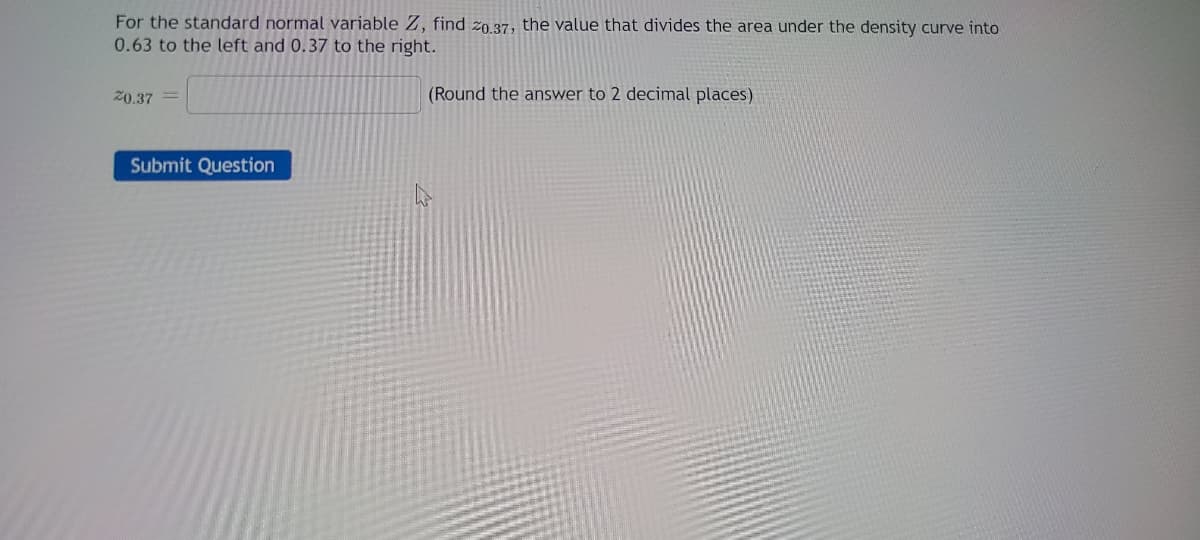 For the standard normal variable Z, find 20.37, the value that divides the area under the density curve into
0.63 to the left and 0.37 to the right.
20.37
Submit Question
(Round the answer to 2 decimal places)