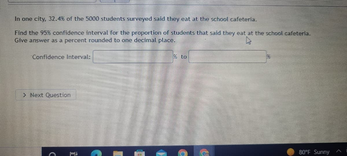 In one city, 32.4% of the 5000 students surveyed said they eat at the school cafeteria.
Find the 95% confidence interval for the proportion of students that said they eat at the school cafeteria.
Give answer as a percent rounded to one decimal place.
Confidence Interval:
> Next Question
C
% to
I
80°F Sunny