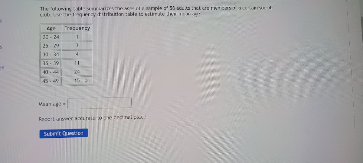 S
S
es
The following table summarizes the ages of a sample of 58 adults that are members of a certain social
club. Use the frequency distribution table to estimate their mean age.
Age Frequency
2024
1
25-29
3
30-34
4
35-39
40-44
45-49
Mean age =
Report answer accurate to one decimal place.
Submit Question
F
11
24
15