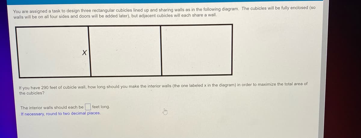 You are assigned a task to design three rectangular cubicles lined up and sharing walls as in the following diagram. The cubicles will be fully enclosed (so
walls will be on all four sides and doors will be added later), but adjacent cubicles will each share a wall.
X
If you have 290 feet of cubicle wall, how long should you make the interior walls (the one labeled x in the diagram) in order to maximize the total area of
the cubicles?
The interior walls should each be feet long.
If necessary, round to two decimal places.