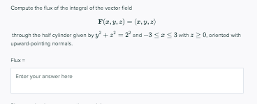 Compute the flux of the Integral of the vector field
F(2,y, 2) = (2, y, )
%3D
through the half cylinder given by y + = 2° and -3 << 3 with z > 0, ariented with
upward pointing normals.
Flux
Enter your answer here

