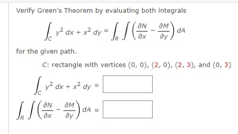Verify Green's Theorem by evaluating both integrals
v² dx + x² dy = / /
dA
ay
ax
Ap
for the given path.
C: rectangle with vertices (0, 0), (2, 0), (2, 3), and (0, 3)
|v² dx + x2 dy =
dA =
ax
