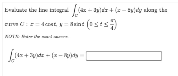 Evaluate the line integral
(4x + 3y)dx + ( – 8y)dy along the
-
curve C: # = 4 cos t, y = 8 sin t (0 <t<)
NOTE: Enter the exact answer.
|
(4x + 3y)dx + (x – 8y)dy =
