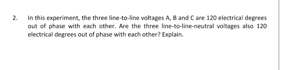 2.
In this experiment, the three line-to-line voltages A, B and C are 120 electrical degrees
out of phase with each other. Are the three line-to-line-neutral voltages also 120
electrical degrees out of phase with each other? Explain.