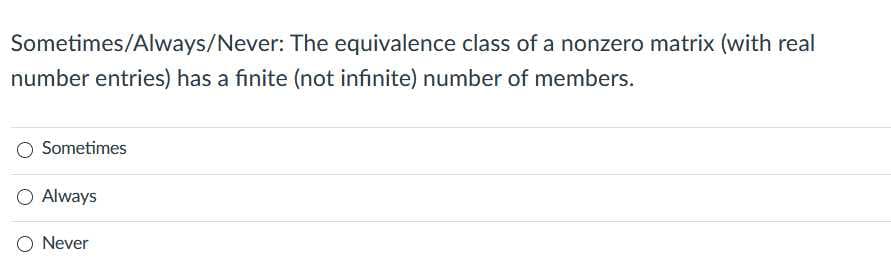 Sometimes/Always/Never: The equivalence class of a nonzero matrix (with real
number entries) has a finite (not infinite) number of members.
Sometimes
O Always
O Never
