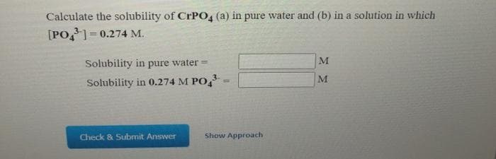 Calculate the solubility of CrPO4 (a) in pure water and (b) in a solution in which
[PO,=0.274 M.
Solubility in pure water =
M
M
Solubility in 0.274 M PO, -
Check & Submit Answer
Show Approach
