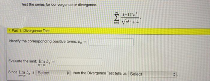 Test the series for convergence or divergence.
(-1)"n
n=l Vn!l +4
Part 1: Divergence Test
Identify the corresponding positive terms: b, =
Evaluate the limit: lim b, =
Since lim b, is Select
then the Divergence Test tells us Select
IM:
