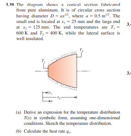 3.39 The diagram shows a conical section fabricated
from pure aluminum. It is of circular cross section
having diameter D = ax2, where a = 0.5 m². The
small end is located at x₁ = 25 mm and the large end
at x₂ = 125 mm. The end temperatures are T₁ =
600 K and T₂ = 400 K, while the lateral surface is
well insulated.
+1.x₂
·X₂²
(a) Derive an expression for the temperature distribution
T(x) in symbolic form, assuming one-dimensional
conditions. Sketch the temperature distribution.
(b) Calculate the heat rate q..
3.4
3.4