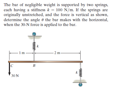 The bar of negligible weight is supported by two springs,
each having a stiffness k = 100 N/m. If the springs are
originally unstretched, and the force is vertical as shown,
determine the angle e the bar makes with the horizontal,
when the 30-N force is applied to the bar.
%3D
k
1 m
2 m
C
k
30 N

