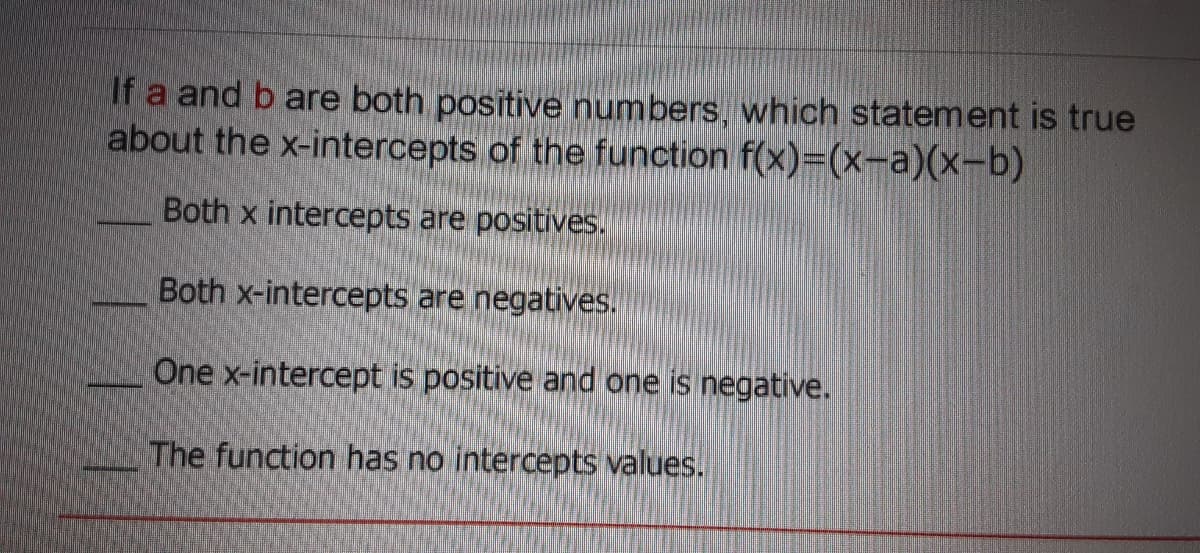 If a and b are both positive numbers, which statement is true
about the x-intercepts of the function f(x)=(x-a)(x-b)
Both x intercepts are positives.
Both x-intercepts are negatives.
One x-intercept is positive and one is negative.
The function has no intercepts values.
