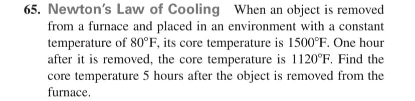 65. Newton's Law of Cooling When an object is removed
from a furnace and placed in an environment with a constant
temperature of 80°F, its core temperature is 1500°F. One hour
after it is removed, the core temperature is 1120°F. Find the
core temperature 5 hours after the object is removed from the
furnace.
