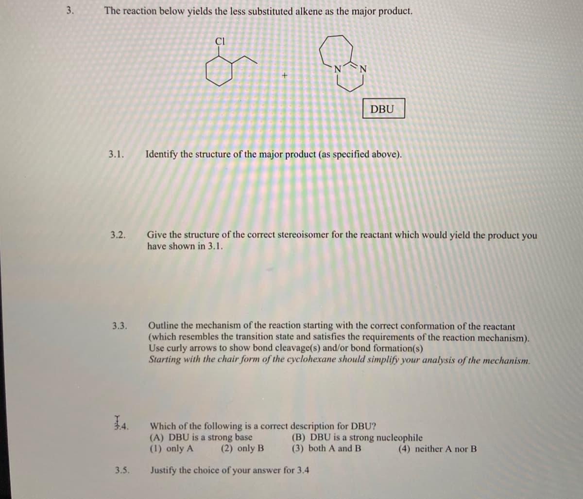 3.
The reaction below yields the less substituted alkene as the major product.
Cl
N.
DBU
3.1.
Identify the structure of the major product (as specified above).
3.2.
Give the structure of the correct stereoisomer for the reactant which would yield the product you
have shown in 3.1.
Outline the mechanism of the reaction starting with the correct conformation of the reactant
(which resembles the transition state and satisfies the requirements of the reaction mechanism).
Use curly arrows to show bond cleavage(s) and/or bond formation(s)
Starting with the chair form of the cyclohexane should simplify your analysis of the mechanism.
3.3.
Which of the following is a correct description for DBU?
(A) DBU is a strong base
(1) only A
(B) DBU is a strong nucleophile
(3) both A and B
(2) only B
(4) neither A nor B
3.5.
Justify the choice of your answer for 3.4
