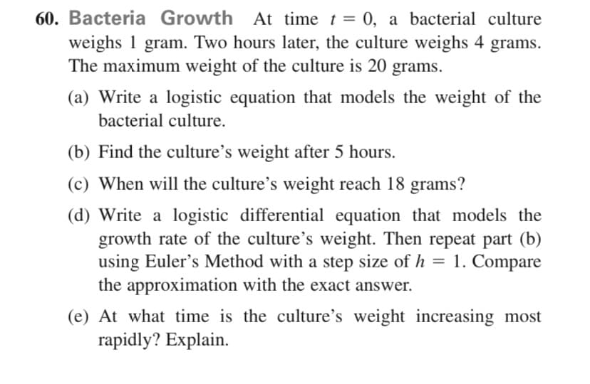 60. Bacteria Growth At time t = 0, a bacterial culture
weighs 1 gram. Two hours later, the culture weighs 4 grams.
The maximum weight of the culture is 20 grams.
(a) Write a logistic equation that models the weight of the
bacterial culture.
(b) Find the culture's weight after 5 hours.
(c) When will the culture's weight reach 18 grams?
