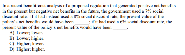In a recent benefit-cost analysis of a proposed regulation that generated positive net benefits
in the present but negative net benefits in the future, the government used a 7% social
discount rate. If it had instead used a 8% social discount rate, the present value of the
policy's net benefits would have been ; if it had used a 6% social discount rate, the
present value of the policy's net benefits would have been
A) Lower; lower.
B) Lower; higher.
C) Higher; lower.
D) Higher; higher.