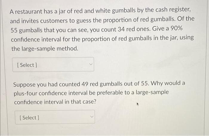 A restaurant has a jar of red and white gumballs by the cash register,
and invites customers to guess the proportion of red gumballs. Of the
55 gumballs that you can see, you count 34 red ones. Give a 90%
confidence interval for the proportion of red gumballs in the jar, using
the large-sample method.
[ Select ]
Suppose you had counted 49 red gumballs out of 55. Why would a
plus-four confidence interval be preferable to a large-sample
confidence interval in that case?
[ Select ]
