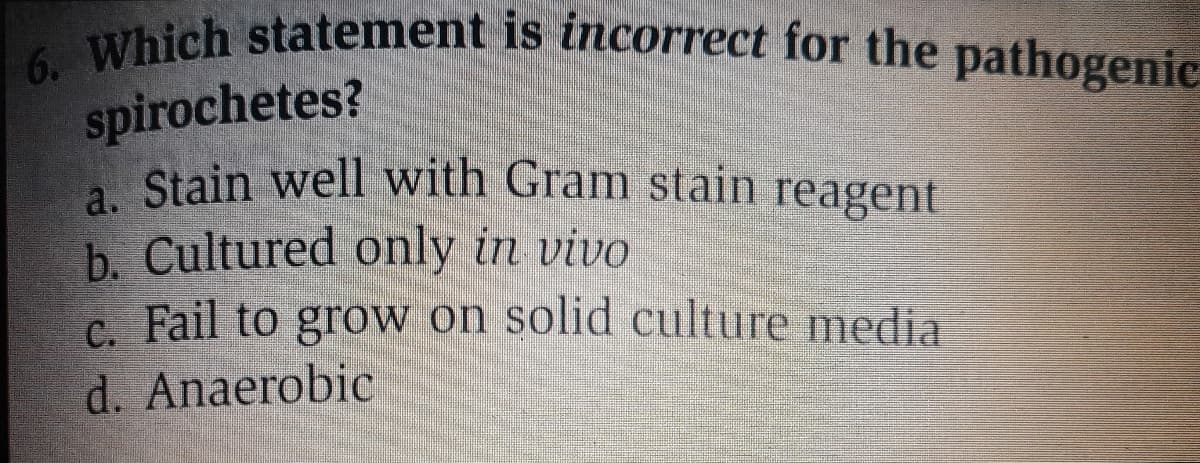 6. Which statement is incorrect for the pathogenic
spirochetes?
A Stain well with Gram stain reagent
b. Cultured only in vivo
C. Fail to grow on solid culture media
d. Anaerobic
