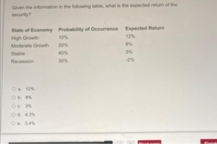 Given the information in the foliowing table, what is the expected return of the
security?
State of Economy Probability of Occurrence Expected Return
High Growth
10%
12%
Moderate Growth
20%
8%
Stable
40%
3%
Recession
30%
-2%
Oa 12%
Ob. 8%
Oc. 3%
Od. 4.3%
Oe. 34%
