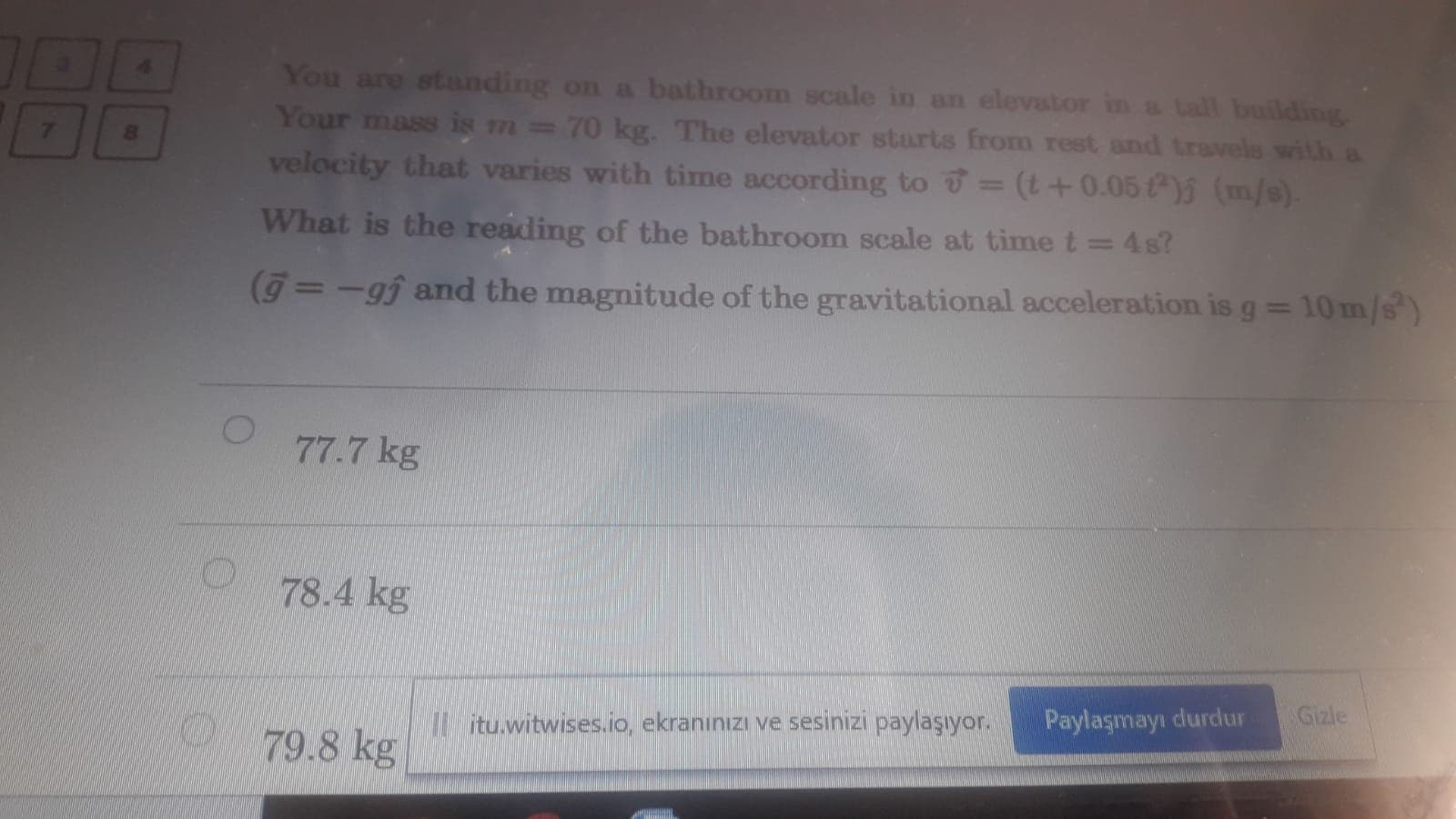 You are standing on a bathroom scale in an elevator in a tall buildingg
Your mass is m=70 kg. The elevator starts from rest and travels with a
velocity that varies with time according to = (t+0.05 ) (m/s).
What is the reading of the bathroom scale at time t = 4s?
%3D
(g=-gj and the magnitude of the gravitational acceleration is g = 10 m/s)
