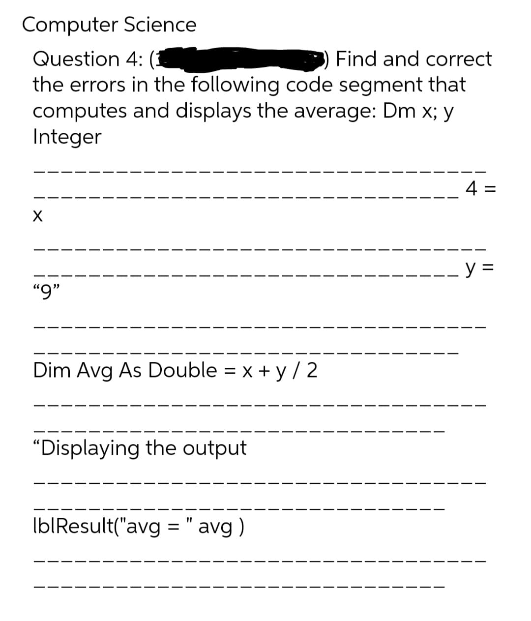 Computer Science
Question 4: (3
the errors in the following code segment that
computes and displays the average: Dm x; y
Integer
Find and correct
4 =
--- y =
“9"
Dim Avg As Double = x + y / 2
"Displaying the output
Ib|Result("avg = " avg )
