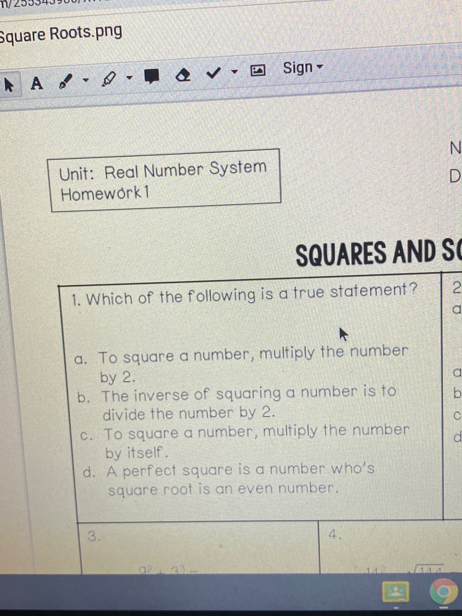 Which of the following is a true statement ?
a. To square a number, multiply the number
by 2.
b. The inverse of squaring a number is to
divide the number by 2.
c. To square a number, multiply the number
by itself.
d. A perfect square is a number who's
square root is an even number.
3.
4.
