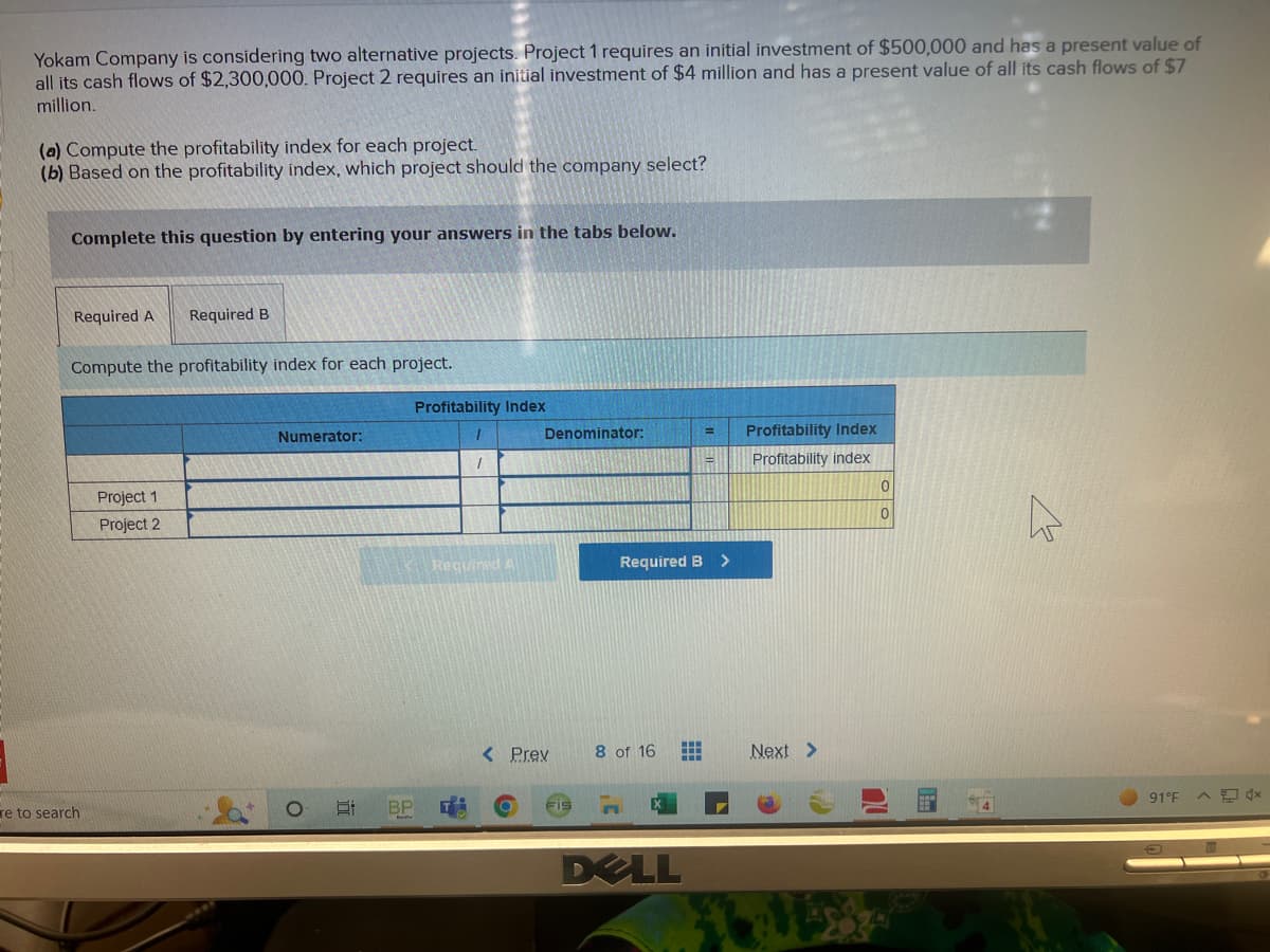 Yokam Company is considering two alternative projects. Project 1 requires an initial investment of $500,000 and has a present value of
all its cash flows of $2,300,000. Project 2 requires an initial investment of $4 million and has a present value of all its cash flows of $7
million.
(a) Compute the profitability index for each project.
(b) Based on the profitability index, which project should the company select?
Complete this question by entering your answers in the tabs below.
Required A Required B
Compute the profitability index for each project.
re to search
Project 1
Project 2
Numerator:
O
I
Profitability Index
BP
1
1
Required A
Denominator:
< Prev
Required B
8 of 16 #
DELL
=
=
>
Profitability Index
Profitability index
Next >
0
0
W
91°F ^x