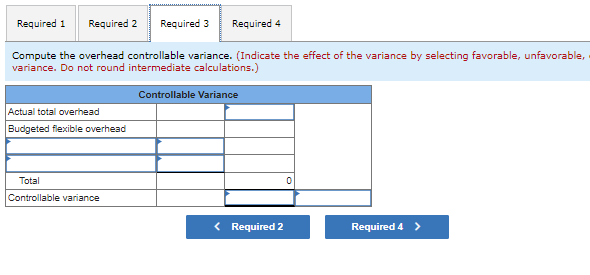Required 1 Required 2 Required 3 Required 4
Compute the overhead controllable variance. (Indicate the effect of the variance by selecting favorable, unfavorable,
variance. Do not round intermediate calculations.)
Controllable Variance
Actual total overhead
Budgeted flexible overhead
Total
Controllable variance
< Required 2
Required 4 >