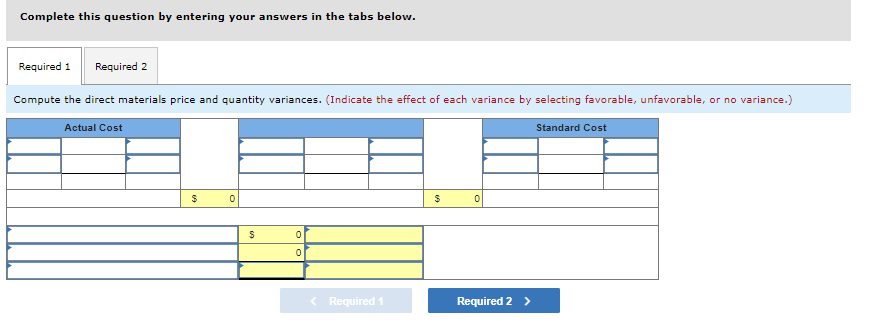 Complete this question by entering your answers in the tabs below.
Required 1 Required 2
Compute the direct materials price and quantity variances. (Indicate the effect of each variance by selecting favorable, unfavorable, or no variance.)
Actual Cost
$
0
$
0
0
< Required 1
$
0
Required 2 >
Standard Cost