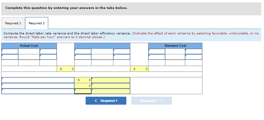 Complete this question by entering your answers in the tabs below.
Required 1 Required 2
Compute the direct labor rate variance and the direct labor efficiency variance. (Indicate the effect of each variance by selecting favorable, unfavorable, or no
variance. Round "Rate per hour" answers to 2 decimal places.)
Actual Cost
$
0
$
0
0
< Required 1
$
0
Required 2 >
Standard Cost