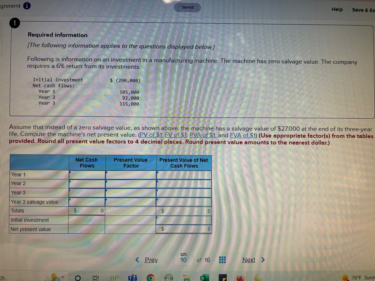 gnment i
ch
!
Required information
[The following information applies to the questions displayed below.]
Initial investment
Net cash flows:
Following is information on an investment in a manufacturing machine. The machine has zero salvage value. The company
requires a 6% return from its investments.
Year 1
Year 2
Year 3
Year 1
Year 2
Year 3
Year 3 salvage value
Totals
Initial investment
Net present value
Net Cash
Flows
Assume that instead of a zero salvage value, as shown above, the machine has a salvage value of $27,000 at the end of its three-year
life. Compute the machine's net present value. (PV of $1, FV of $1, PVA of $1, and FVA of $1) (Use appropriate factor(s) from the tables
provided. Round all present value factors to 4 decimal places. Round present value amounts to the nearest dollar.)
$
O
i
$ (290,000)
105,000
92,000
115,000
0
Present Value
Factor
BP T
< Prev
Saved
Present Value of Net
Cash Flows
$
$
FIS
0
1'
0
S
10 of 16
H
‒‒‒
Help Save & Ex
L
Next >
76°F Sunn