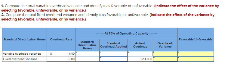 1. Compute the total variable overhead variance and Identify it as favorable or unfavorable. (Indicate the effect of the varlance by
selecting favorable, unfavorable, or no variance.)
2. Compute the total fixed overhead variance and Identify it as favorable or unfavorable. (Indicate the effect of the varlance by
selecting favorable, unfavorable, or no variance.)
Standard Direct Labor Hours Overhead Rate
Variable overhead variance
Fixed overhead variance
$
4.40
2.00
Standard
Direct Labor
Hours
-At 70% of Operating Capacity--------
Standard
Overhead Applied
Actual
Overhead
854,000
Overhead
Variance
Favorable/Unfavorable