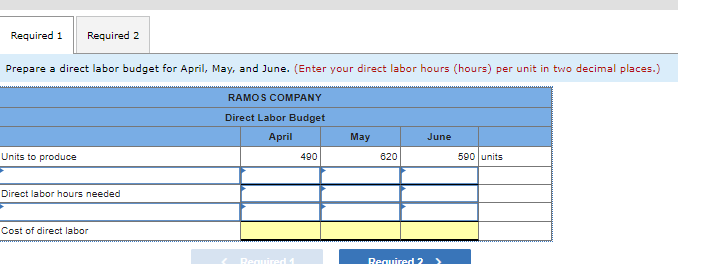 Required 1 Required 2
Prepare a direct labor budget for April, May, and June. (Enter your direct labor hours (hours) per unit in two decimal places.)
RAMOS COMPANY
Direct Labor Budget
April
Units to produce
Direct labor hours needed
Cost of direct labor
Required 1
490
May
620
Required 2
June
590 units