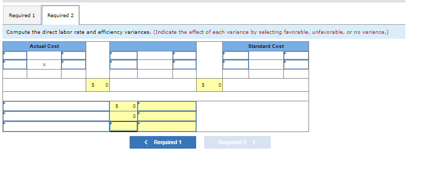 Required 1 Required 2
Compute the direct labor rate and efficiency variances. (Indicate the effect of each variance by selecting favorable, unfavorable, or no variance.)
Actual Cost
$ o
$
0
0
Required 1
$
0
Standard Cost
Required 2 >