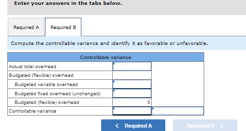 Enter your answers in the tabs below.
Required A Required B
Compute the controllable variance and identify it as favorable or unfavorable.
Controllable variance
Actual total overhead
Budgeted (flexible) overhead
Budgeted variable overhead
Budgeted fixed overhead (unchanged)
Budgeted (flexible) overhead
Controllable variance
0
< Required A
Required >
