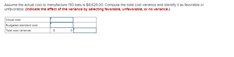 Assume the actual cost to manufacture 150 bats is $8,625.00. Compute the total cost variance and Identify it as favorable or
unfavorable. (Indicate the effect of the variance by selecting favorable, unfavorable, or no varlance.)
Actual cost
Budgeted standard cost
Total cost variance
$
0