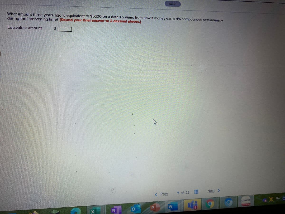 Saved
What amount three years ago is equivalent to $5.100 on a date 1.5 years from now if money earns 4% compounded semiannually
during the intervening time? (Round your final answer to 2 declmal places.)
Equivalent amount
Next >
Prev
7 of 23
connect
5.
