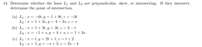 14. Determine whether the lines L1 and L2 are perpendicular, skew, or intersecting. If they intersect,
determine the point of intersection.
(a) L1 : a = -6t, y = 1+9t, z = –3t
L2 : r = 1+ 2s, y = 4 – 3s, z = s
(b) L1 : a = 1+ 2t, y = 3t, z = 2 – t
L2 :x = -1+ s, y = 4 + 8, 2 = 1 + 3s
(c) L1 :a = t, y = 2t + 1, z = t + 2
L2 :I = 1, y = –s+ 2, z = 2s – 4
