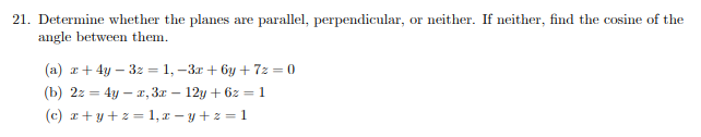 21. Determine whether the planes are parallel, perpendicular, or neither. If neither, find the cosine of the
angle between them.
(a) z+ 4y – 3z = 1, –3r + by + 7z = 0
(b) 2z = 4y – a, 3x – 12y + 6z = 1
(c) r+y+z = 1, r – y + z = 1
