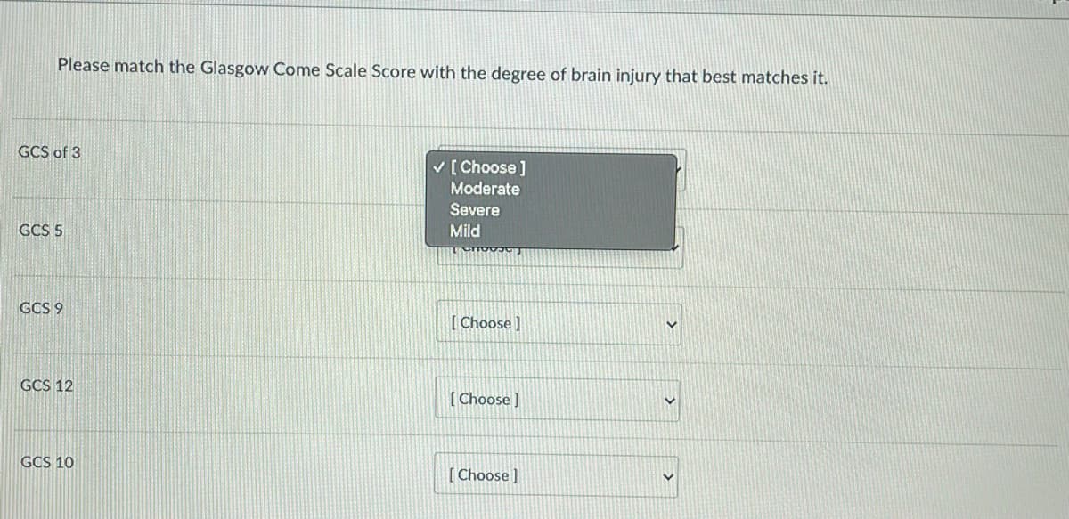 Please match the Glasgow Come Scale Score with the degree of brain injury that best matches it.
GCS of 3
GCS 5
GCS 9
GCS 12
GCS 10
✓ [Choose ]
Moderate
Severe
Mild
[Choose]
[Choose ]
[Choose ]