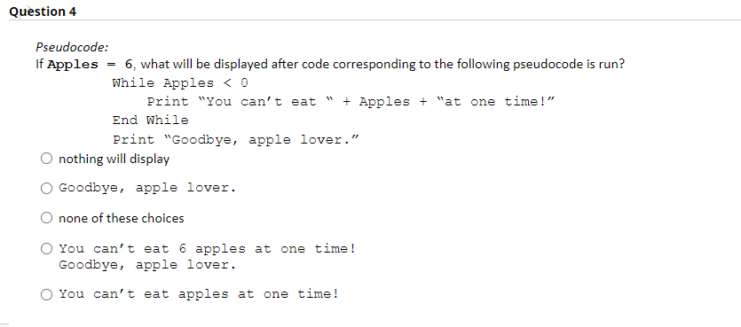 Question 4
Pseudocode:
If Apples
6, what will be displayed after code corresponding to the following pseudocode is run?
While Apples < 0
=
Print "You can't eat + Apples + "at one time!"
End While
Print "Goodbye, apple lover."
O nothing will display
O Goodbye, apple lover.
none of these choices
You can't eat 6 apples at one time!
Goodbye, apple lover.
O You can't eat apples at one time!